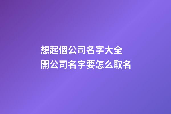 想起個公司名字大全 開公司名字要怎么取名-第1張-公司起名-玄機派